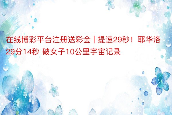 在线博彩平台注册送彩金 | 提速29秒！耶华洛29分14秒 破女子10公里宇宙记录