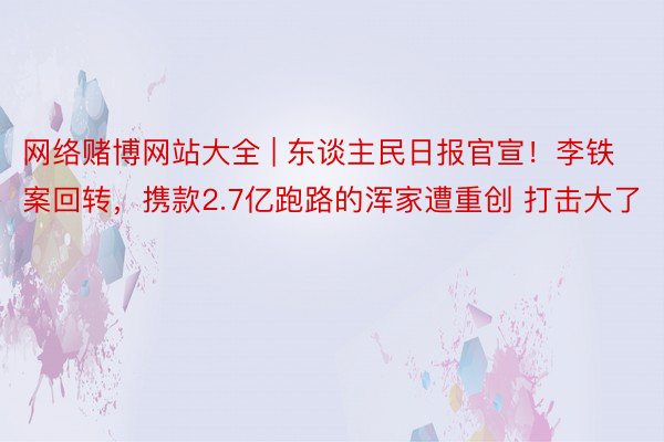 网络赌博网站大全 | 东谈主民日报官宣！李铁案回转，携款2.7亿跑路的浑家遭重创 打击大了