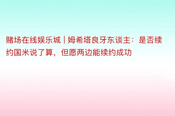 赌场在线娱乐城 | 姆希塔良牙东谈主：是否续约国米说了算，但愿两边能续约成功