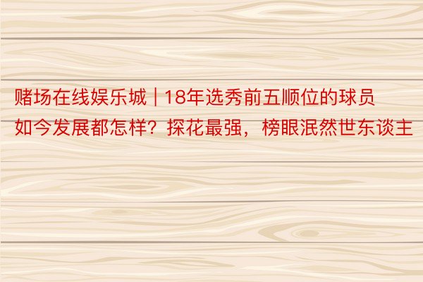 赌场在线娱乐城 | 18年选秀前五顺位的球员如今发展都怎样？探花最强，榜眼泯然世东谈主