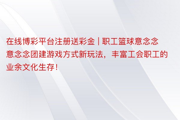 在线博彩平台注册送彩金 | 职工篮球意念念意念念团建游戏方式新玩法，丰富工会职工的业余文化生存！