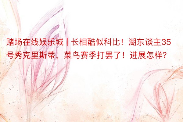 赌场在线娱乐城 | 长相酷似科比！湖东谈主35号秀克里斯蒂，菜鸟赛季打罢了！进展怎样？