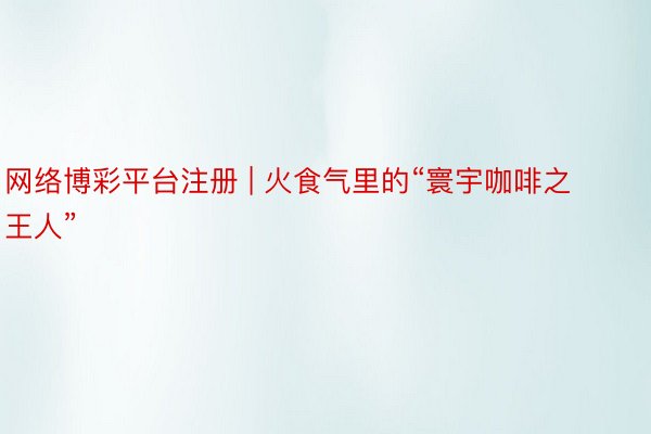 网络博彩平台注册 | 火食气里的“寰宇咖啡之王人”