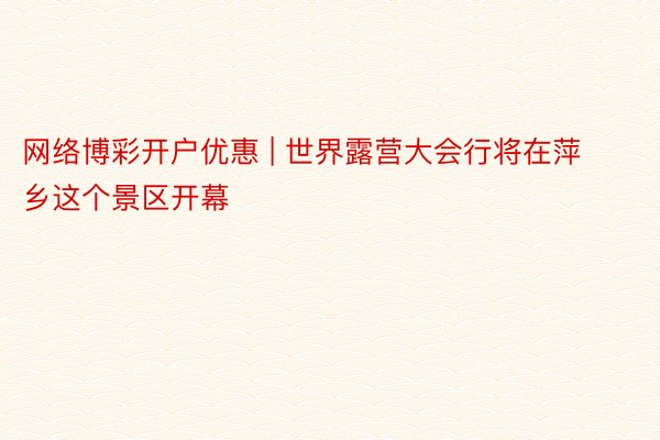 网络博彩开户优惠 | 世界露营大会行将在萍乡这个景区开幕