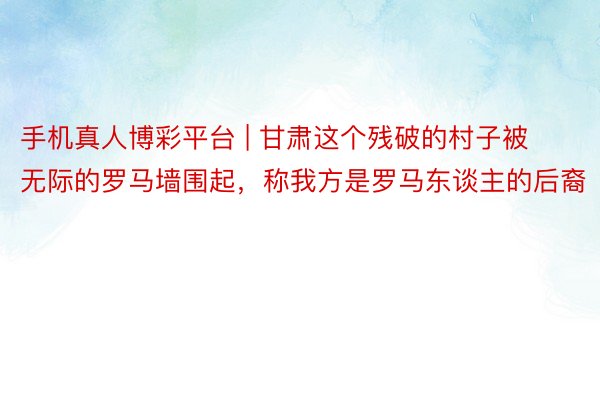 手机真人博彩平台 | 甘肃这个残破的村子被无际的罗马墙围起，称我方是罗马东谈主的后裔
