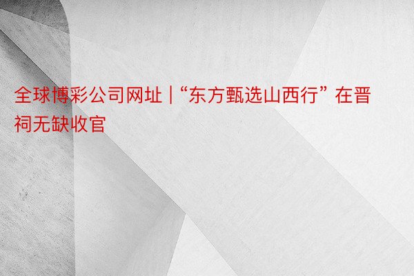 全球博彩公司网址 | “东方甄选山西行” 在晋祠无缺收官