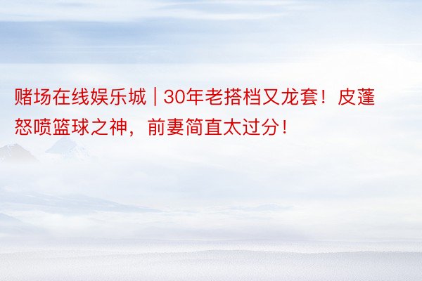 赌场在线娱乐城 | 30年老搭档又龙套！皮蓬怒喷篮球之神，前妻简直太过分！