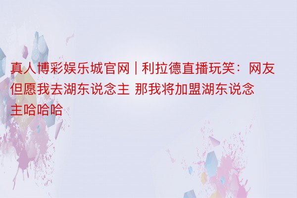真人博彩娱乐城官网 | 利拉德直播玩笑：网友但愿我去湖东说念主 那我将加盟湖东说念主哈哈哈