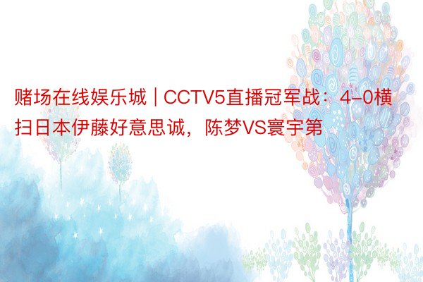 赌场在线娱乐城 | CCTV5直播冠军战：4-0横扫日本伊藤