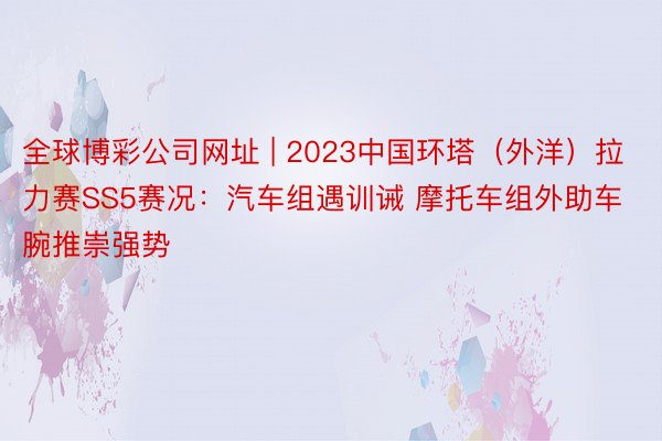 全球博彩公司网址 | 2023中国环塔（外洋）拉力赛SS5赛