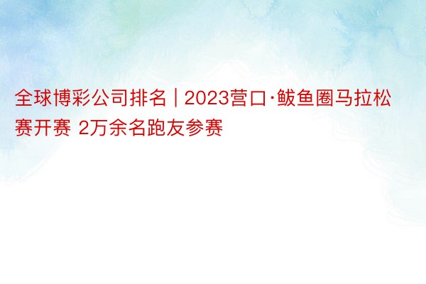 全球博彩公司排名 | 2023营口·鲅鱼圈马拉松赛开赛 2万