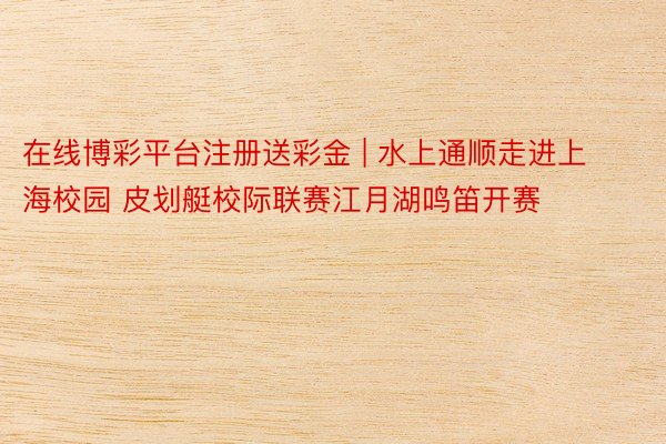 在线博彩平台注册送彩金 | 水上通顺走进上海校园 皮划艇校际联赛江月湖鸣笛开赛