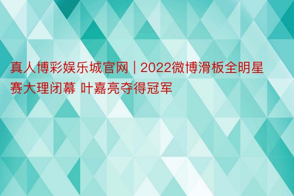 真人博彩娱乐城官网 | 2022微博滑板全明星赛大理闭幕 叶