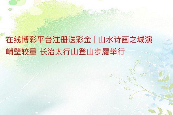 在线博彩平台注册送彩金 | 山水诗画之城演峭壁较量 长治太行