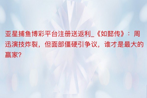 亚星捕鱼博彩平台注册送返利_《如懿传》：周迅演技炸裂，但面部