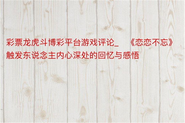 彩票龙虎斗博彩平台游戏评论_​《恋恋不忘》触发东说念主内心深