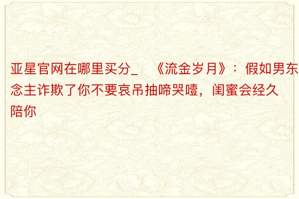 亚星官网在哪里买分_​《流金岁月》：假如男东说念主诈欺了你不