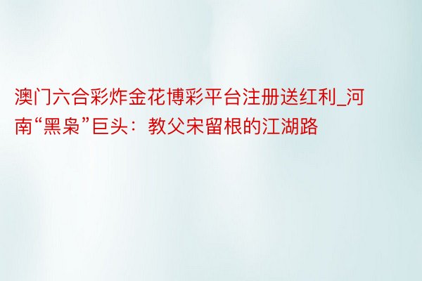 澳门六合彩炸金花博彩平台注册送红利_河南“黑枭”巨头：教父宋