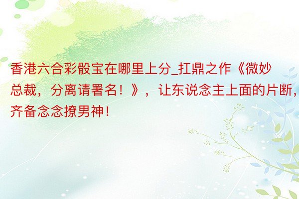 香港六合彩骰宝在哪里上分_扛鼎之作《微妙总裁，分离请署名！》