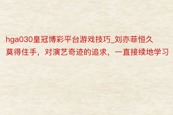 hga030皇冠博彩平台游戏技巧_刘亦菲恒久莫得住手，对演艺