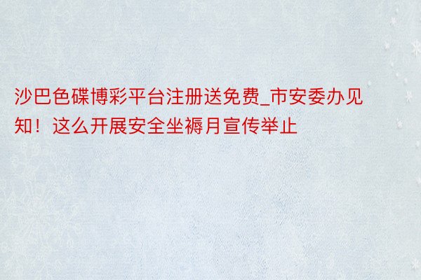 沙巴色碟博彩平台注册送免费_市安委办见知！这么开展安全坐褥月宣传举止