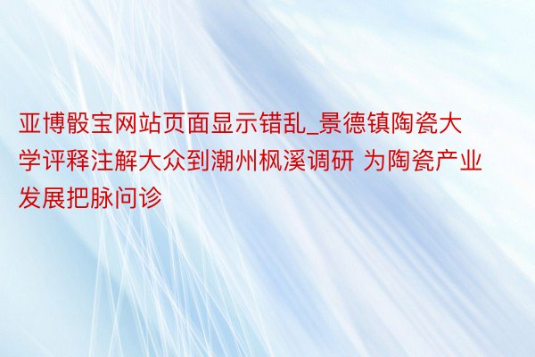 亚博骰宝网站页面显示错乱_景德镇陶瓷大学评释注解大众到潮州枫溪调研 为陶瓷产业发展把脉问诊