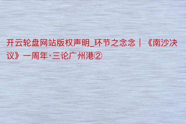 开云轮盘网站版权声明_环节之念念｜《南沙决议》一周年·三论广州港②
