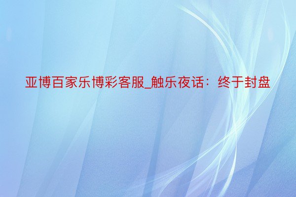 亚博百家乐博彩客服_触乐夜话：终于封盘