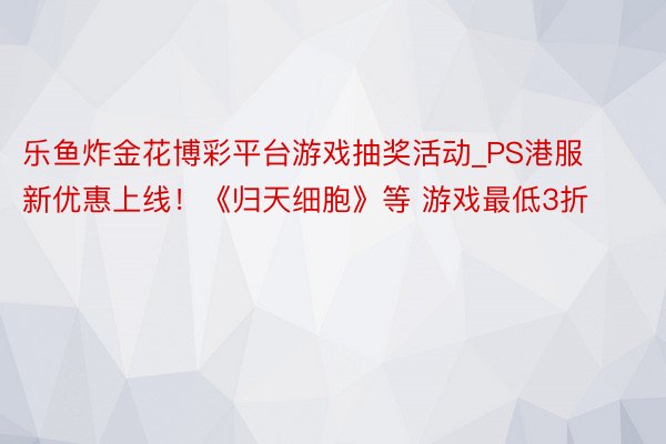 乐鱼炸金花博彩平台游戏抽奖活动_PS港服新优惠上线！《归天细胞》等 游戏最低3折