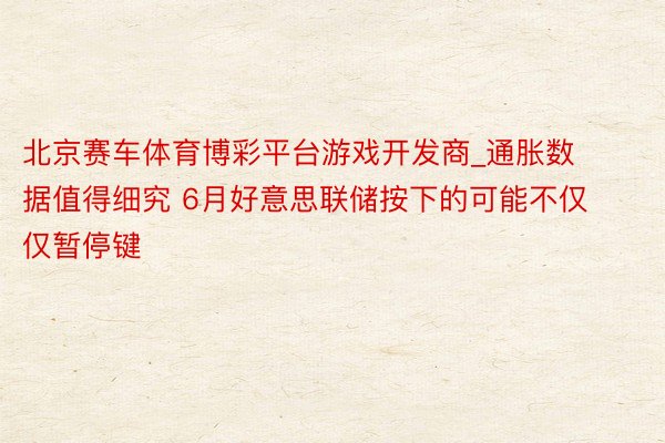北京赛车体育博彩平台游戏开发商_通胀数据值得细究 6月好意思联储按下的可能不仅仅暂停键