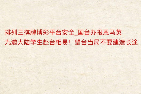 排列三棋牌博彩平台安全_国台办报恩马英九邀大陆学生赴台相易！