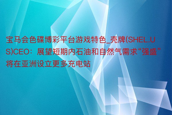 宝马会色碟博彩平台游戏特色_壳牌(SHEL.US)CEO：展